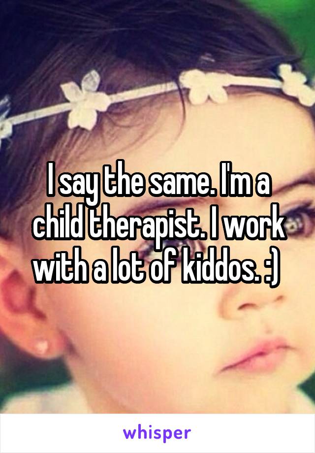 I say the same. I'm a child therapist. I work with a lot of kiddos. :) 