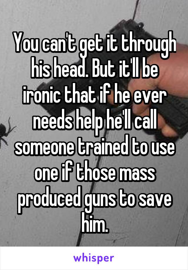 You can't get it through his head. But it'll be ironic that if he ever needs help he'll call someone trained to use one if those mass produced guns to save him.