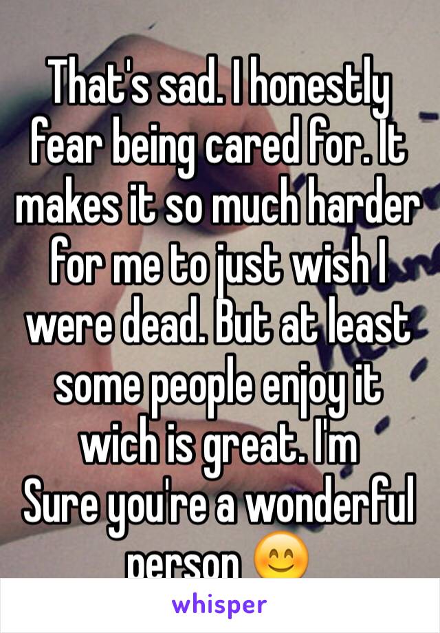 That's sad. I honestly fear being cared for. It makes it so much harder for me to just wish I were dead. But at least some people enjoy it wich is great. I'm
Sure you're a wonderful person 😊