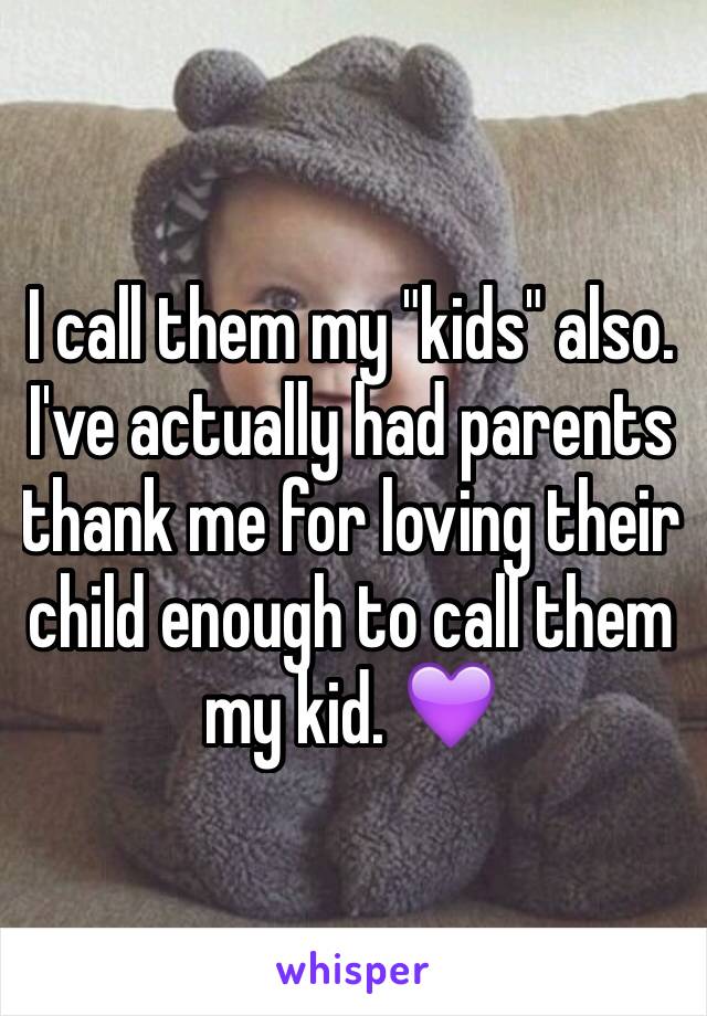 I call them my "kids" also. I've actually had parents thank me for loving their child enough to call them my kid. 💜