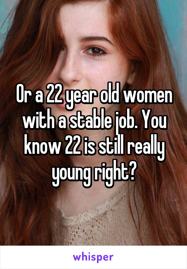 Or a 22 year old women with a stable job. You know 22 is still really young right?