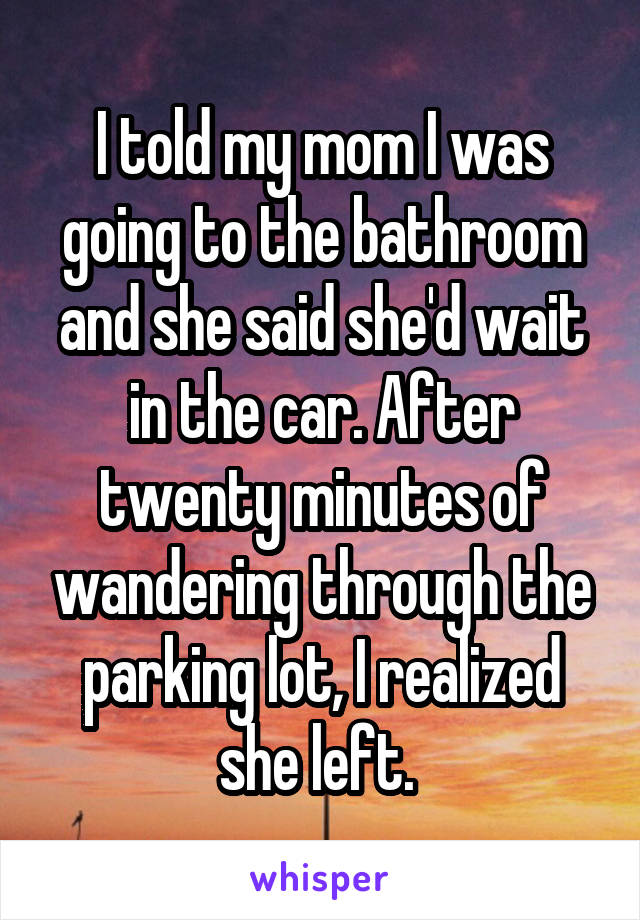 I told my mom I was going to the bathroom and she said she'd wait in the car. After twenty minutes of wandering through the parking lot, I realized she left. 