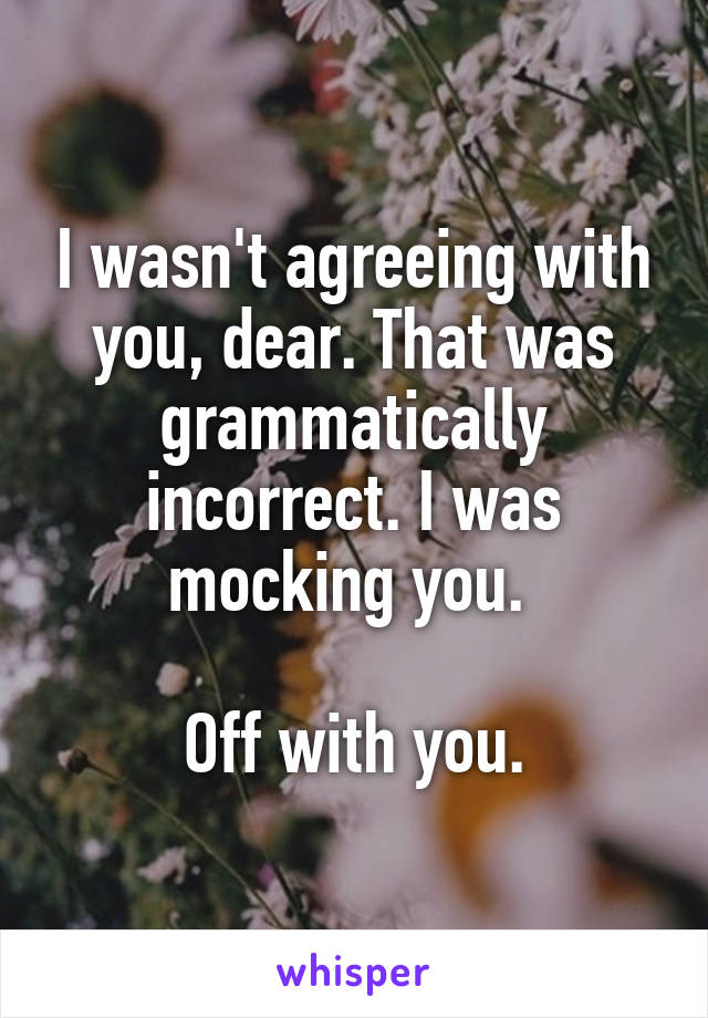 I wasn't agreeing with you, dear. That was grammatically incorrect. I was mocking you. 

Off with you.