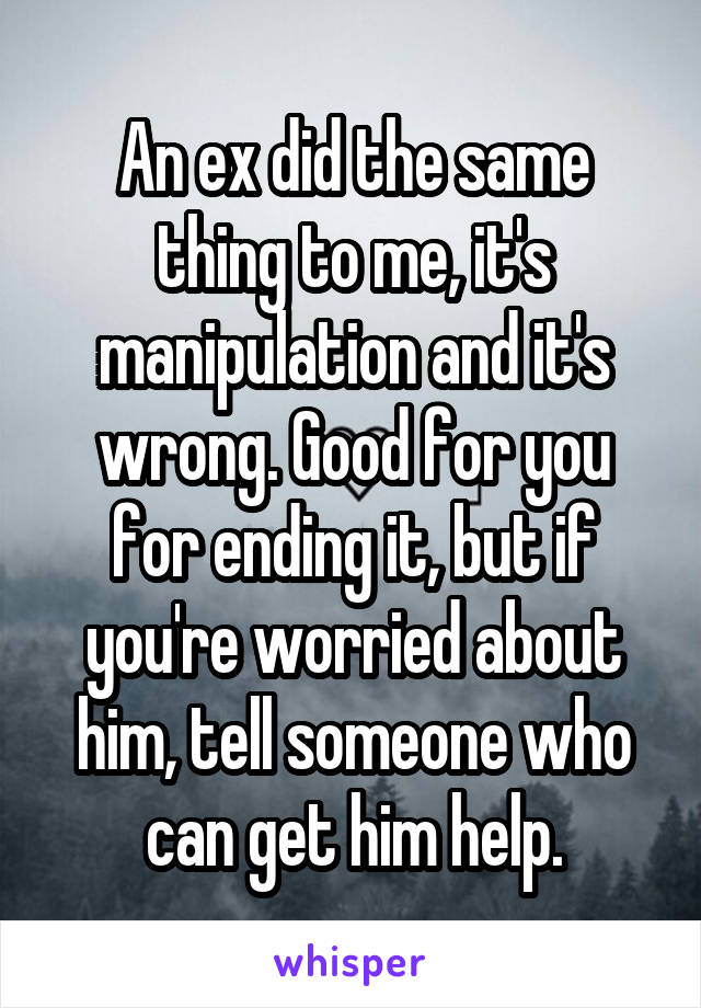 An ex did the same thing to me, it's manipulation and it's wrong. Good for you for ending it, but if you're worried about him, tell someone who can get him help.