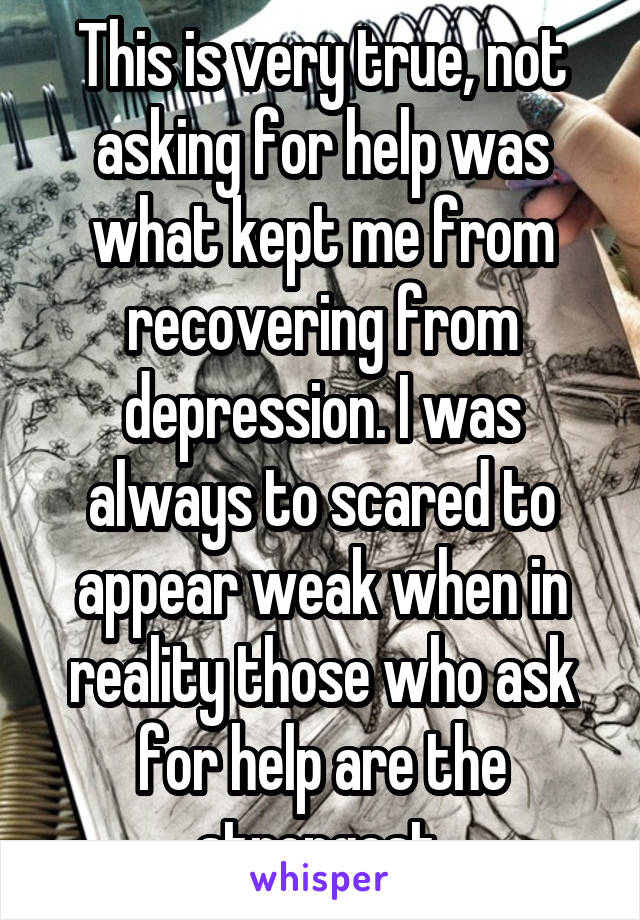 This is very true, not asking for help was what kept me from recovering from depression. I was always to scared to appear weak when in reality those who ask for help are the strongest.