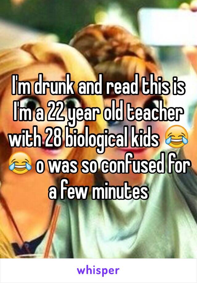 I'm drunk and read this is I'm a 22 year old teacher with 28 biological kids 😂😂 o was so confused for a few minutes 