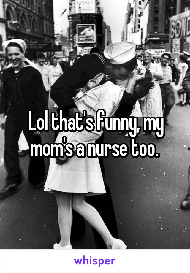 Lol that's funny, my mom's a nurse too. 