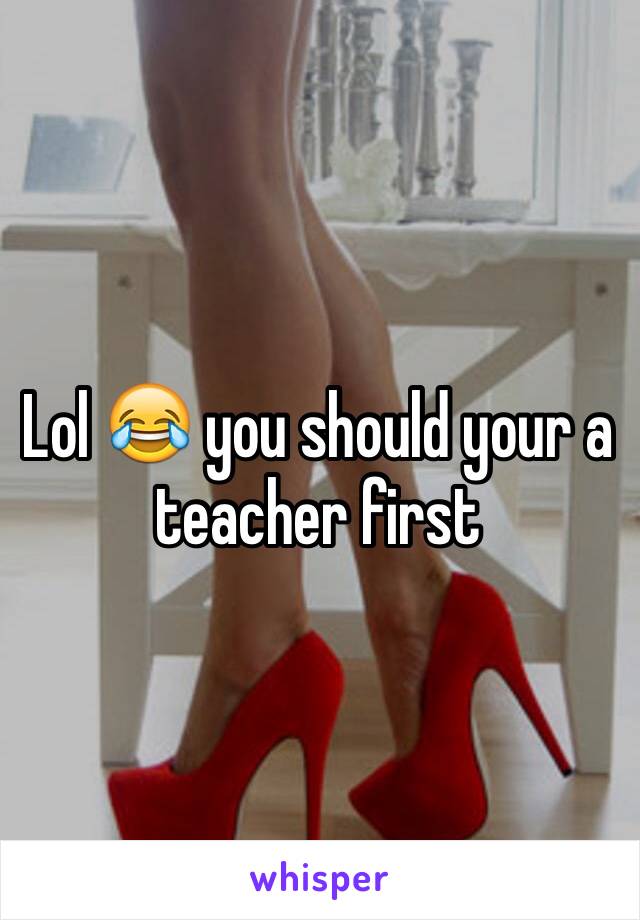 Lol 😂 you should your a teacher first 