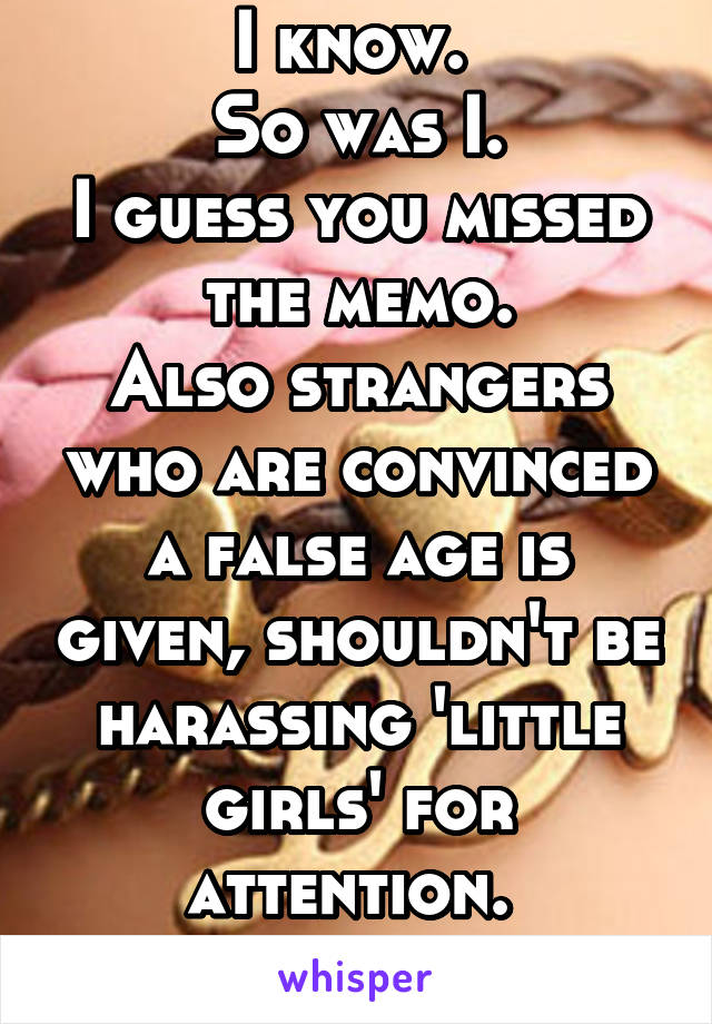 I know. 
So was I.
I guess you missed the memo.
Also strangers who are convinced a false age is given, shouldn't be harassing 'little girls' for attention. 
Run along now.