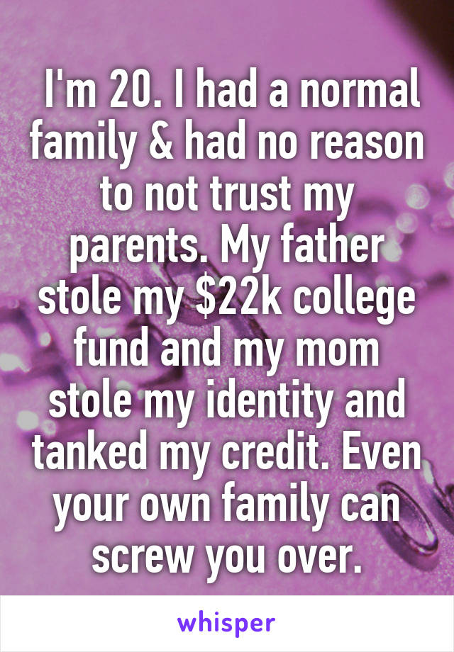  I'm 20. I had a normal family & had no reason to not trust my parents. My father stole my $22k college fund and my mom stole my identity and tanked my credit. Even your own family can screw you over.