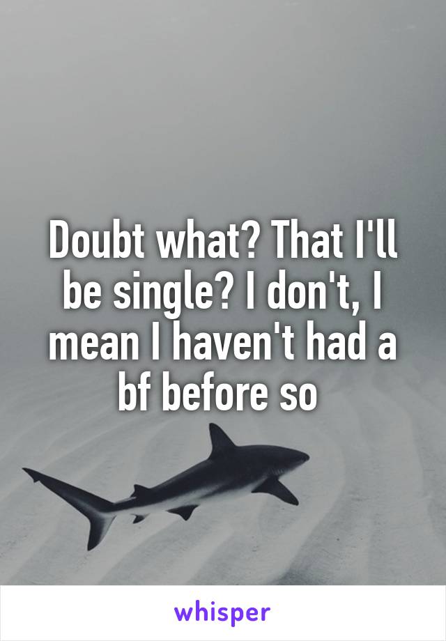 Doubt what? That I'll be single? I don't, I mean I haven't had a bf before so 