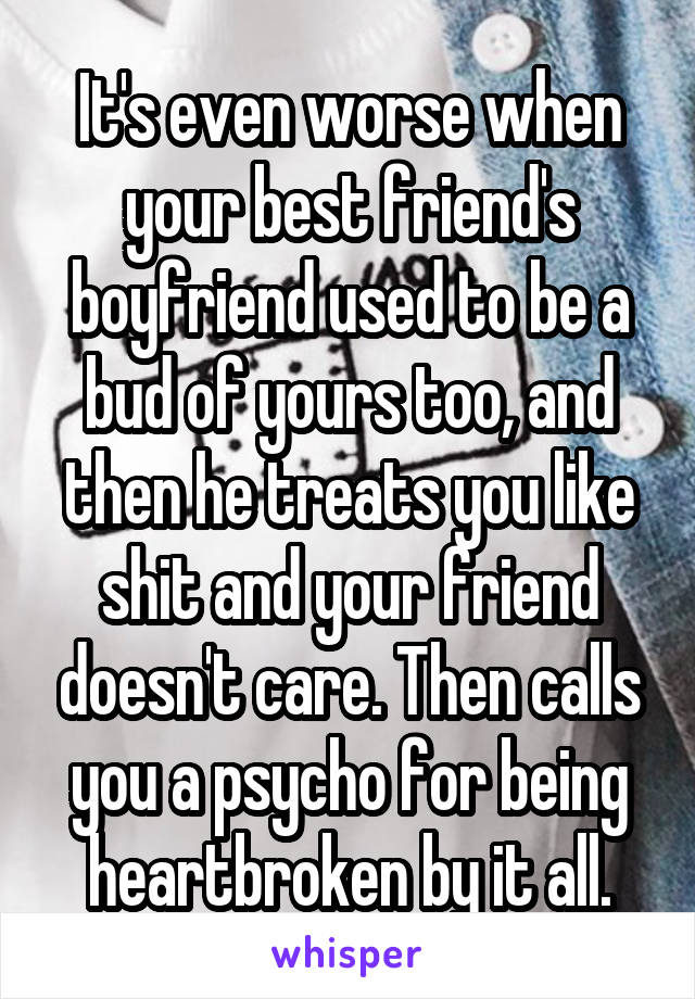 It's even worse when your best friend's boyfriend used to be a bud of yours too, and then he treats you like shit and your friend doesn't care. Then calls you a psycho for being heartbroken by it all.
