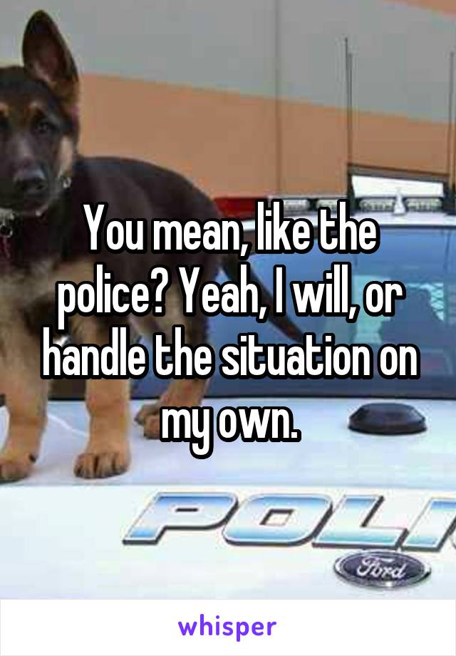 You mean, like the police? Yeah, I will, or handle the situation on my own.