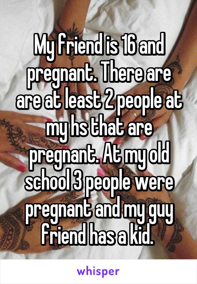 My friend is 16 and pregnant. There are are at least 2 people at my hs that are pregnant. At my old school 3 people were pregnant and my guy friend has a kid. 