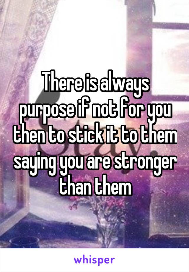 There is always purpose if not for you then to stick it to them saying you are stronger than them