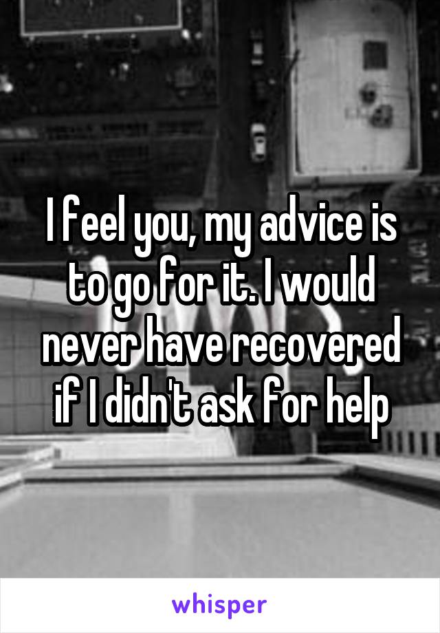 I feel you, my advice is to go for it. I would never have recovered if I didn't ask for help