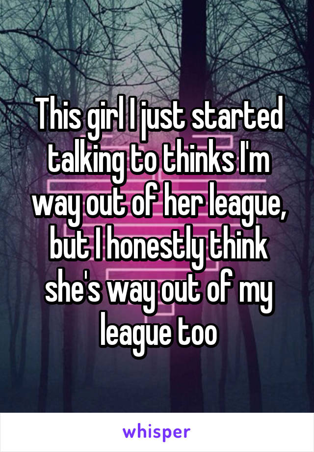 This girl I just started talking to thinks I'm way out of her league, but I honestly think she's way out of my league too