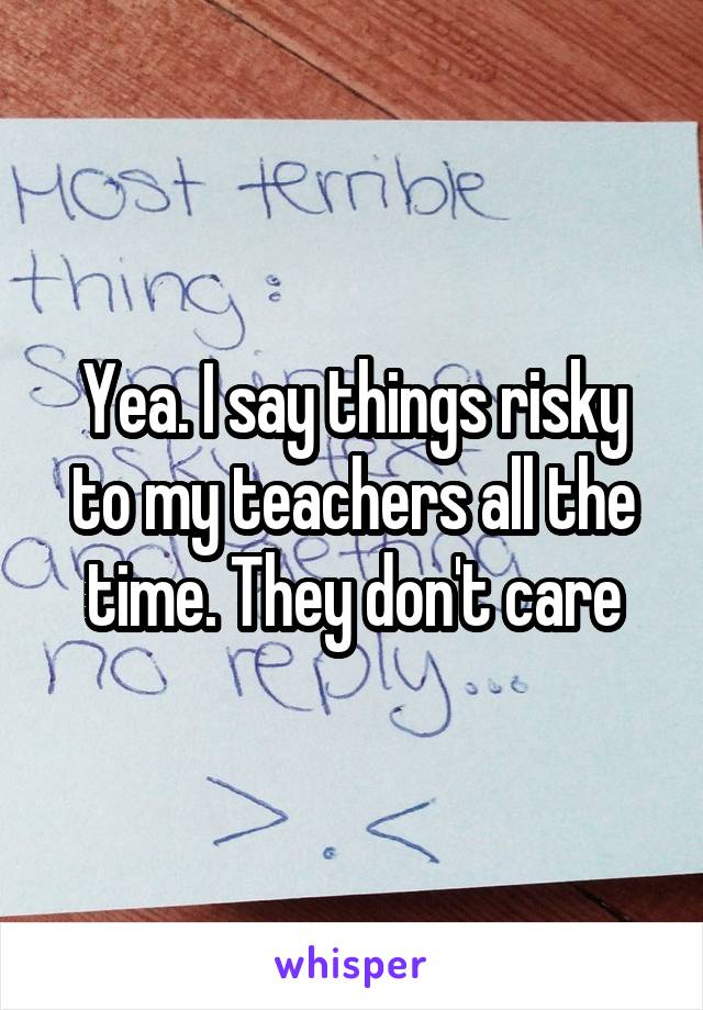 Yea. I say things risky to my teachers all the time. They don't care