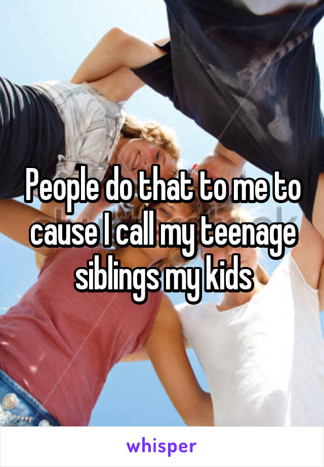 People do that to me to cause I call my teenage siblings my kids