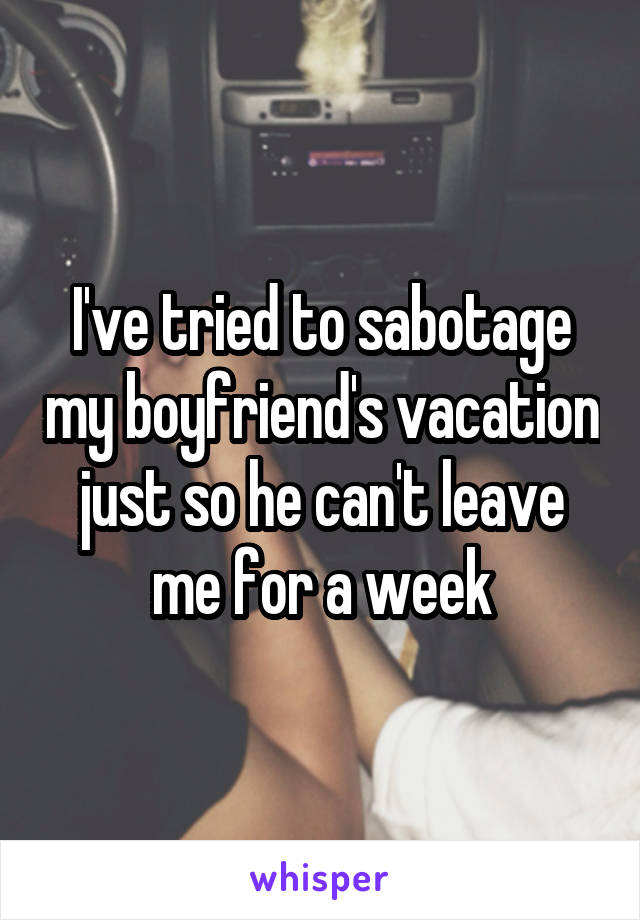 I've tried to sabotage my boyfriend's vacation just so he can't leave me for a week