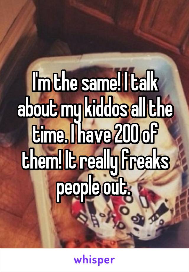 I'm the same! I talk about my kiddos all the time. I have 200 of them! It really freaks people out. 