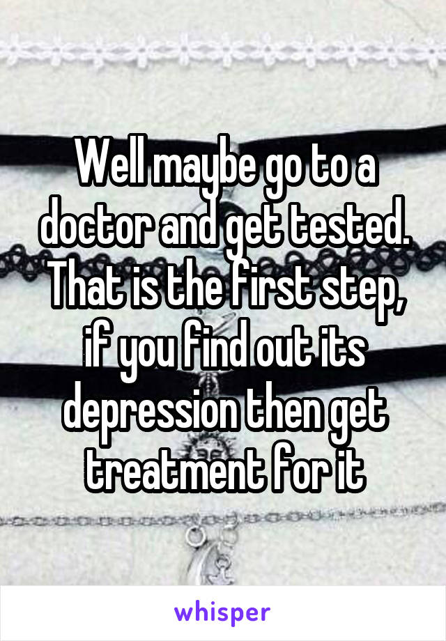 Well maybe go to a doctor and get tested. That is the first step, if you find out its depression then get treatment for it