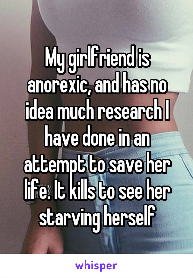 My girlfriend is anorexic, and has no idea much research I have done in an attempt to save her life. It kills to see her starving herself