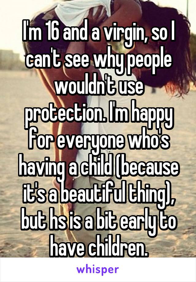 I'm 16 and a virgin, so I can't see why people wouldn't use protection. I'm happy for everyone who's having a child (because it's a beautiful thing), but hs is a bit early to have children.