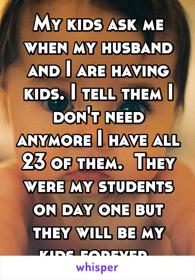 My kids ask me when my husband and I are having kids. I tell them I don't need anymore I have all 23 of them.  They were my students on day one but they will be my kids forever. 