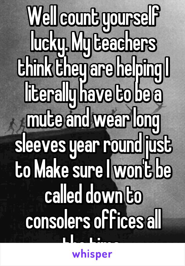 Well count yourself lucky. My teachers think they are helping I literally have to be a mute and wear long sleeves year round just to Make sure I won't be called down to consolers offices all the time 