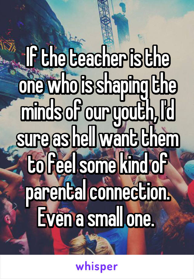 If the teacher is the one who is shaping the minds of our youth, I'd sure as hell want them to feel some kind of parental connection. Even a small one. 