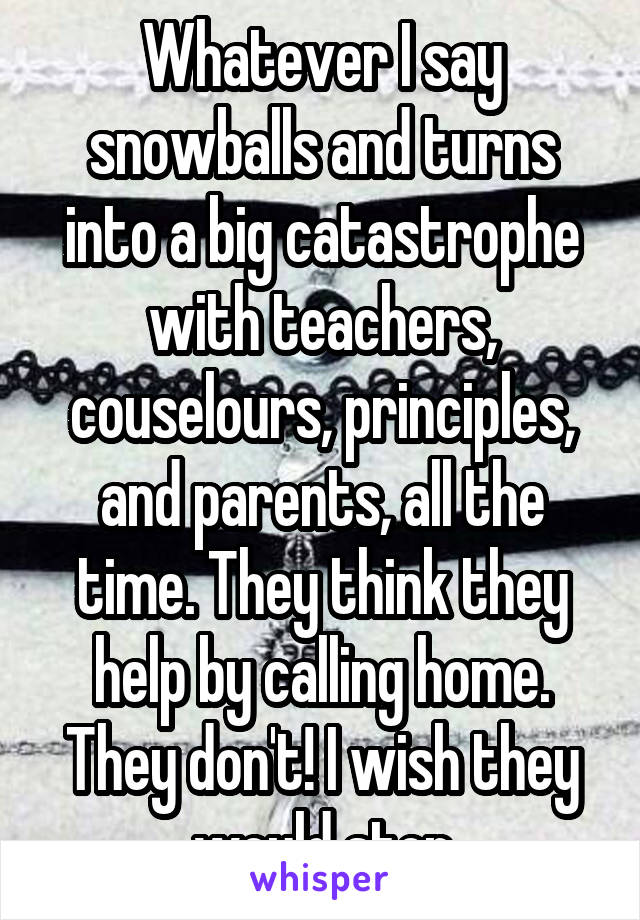 Whatever I say snowballs and turns into a big catastrophe with teachers, couselours, principles, and parents, all the time. They think they help by calling home. They don't! I wish they would stop