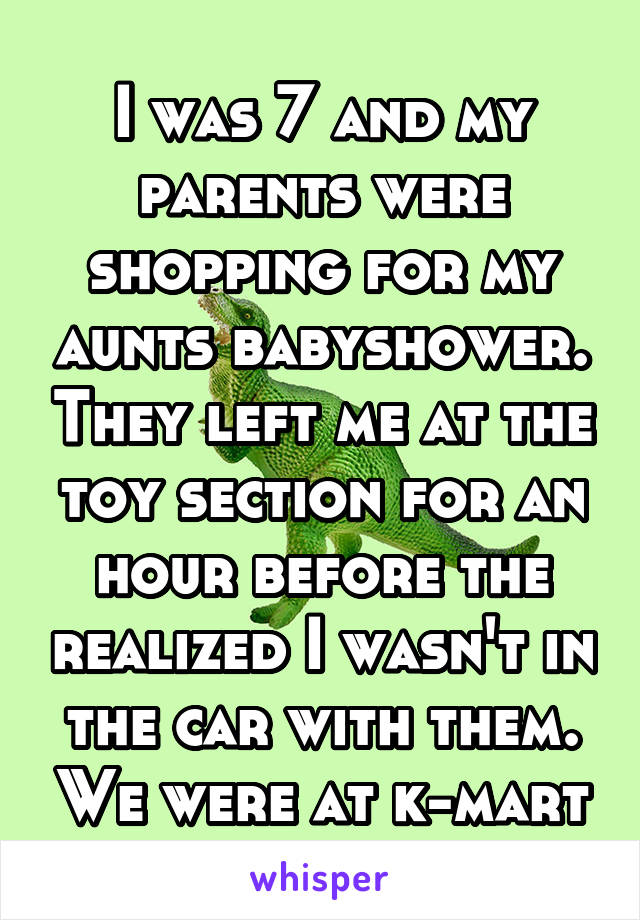 I was 7 and my parents were shopping for my aunts babyshower. They left me at the toy section for an hour before the realized I wasn't in the car with them. We were at k-mart