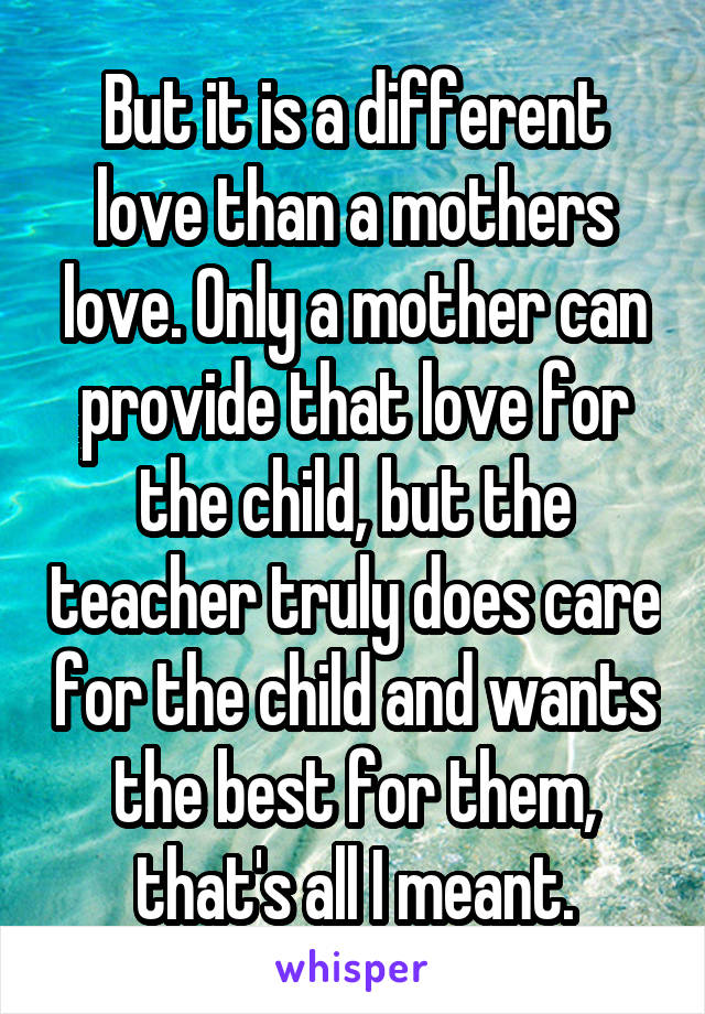 But it is a different love than a mothers love. Only a mother can provide that love for the child, but the teacher truly does care for the child and wants the best for them, that's all I meant.