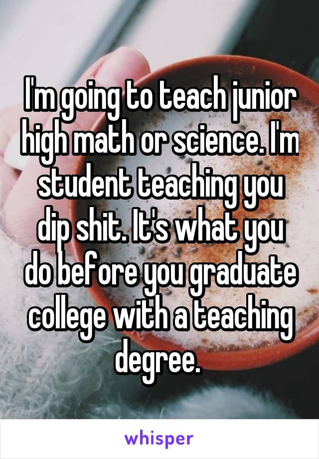 I'm going to teach junior high math or science. I'm student teaching you dip shit. It's what you do before you graduate college with a teaching degree. 