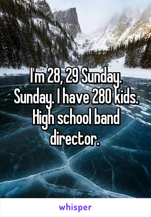 I'm 28, 29 Sunday. Sunday. I have 280 kids. High school band director. 