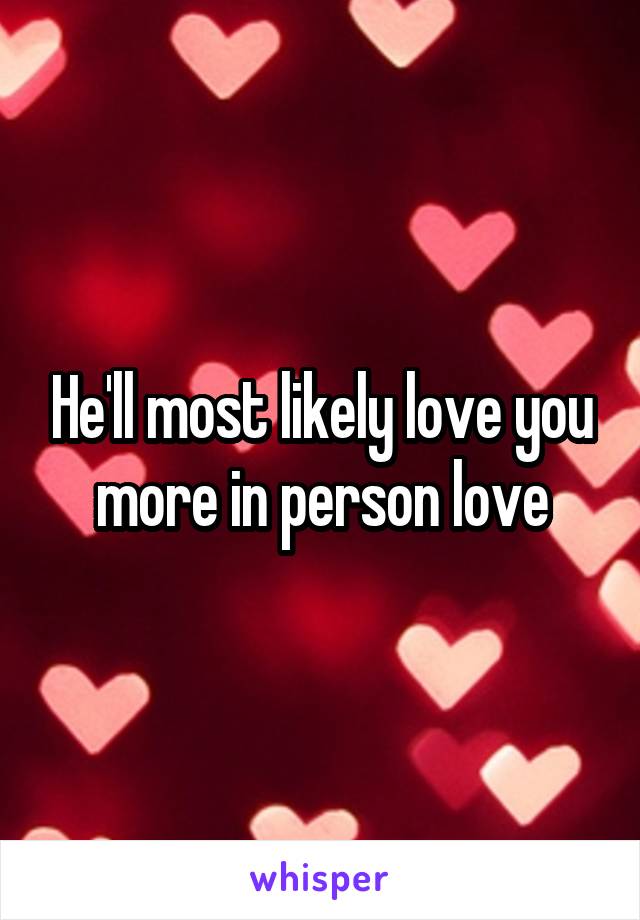 He'll most likely love you more in person love