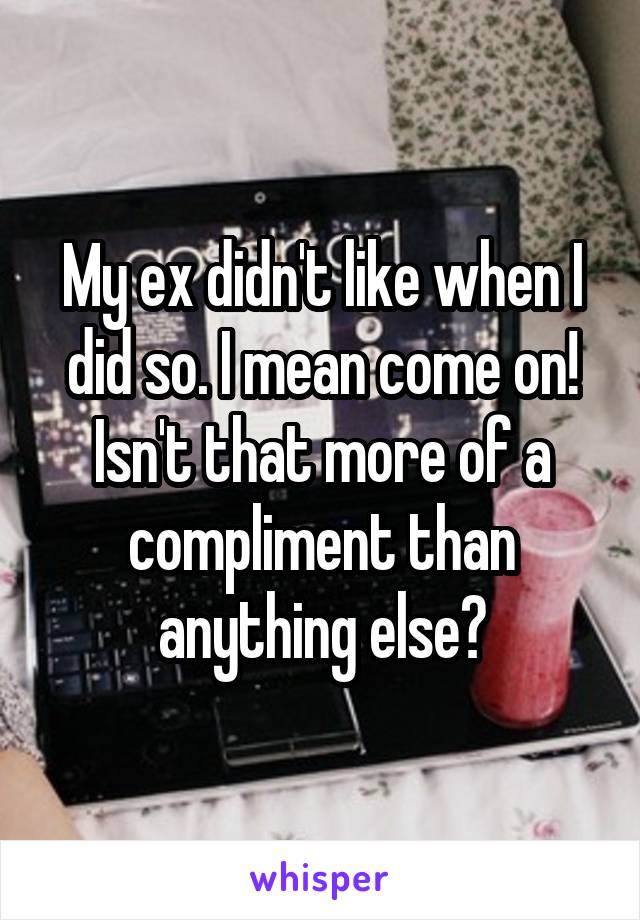 My ex didn't like when I did so. I mean come on! Isn't that more of a compliment than anything else?
