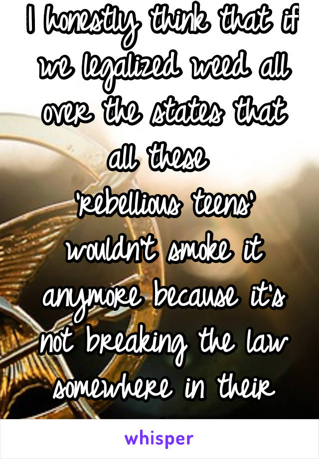 I honestly think that if we legalized weed all over the states that all these 
'rebellious teens' wouldn't smoke it anymore because it's not breaking the law somewhere in their country 