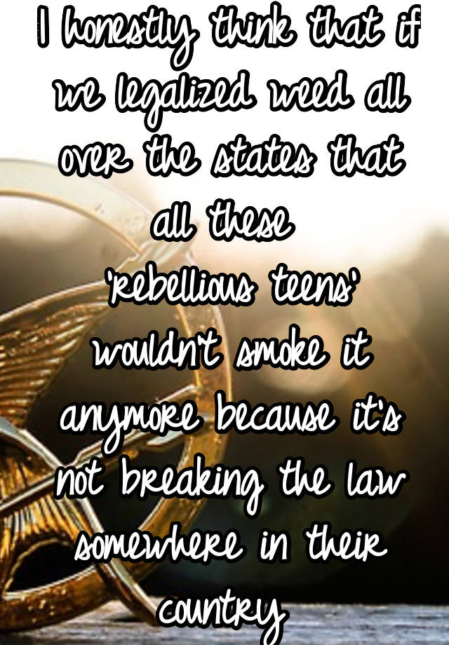 I honestly think that if we legalized weed all over the states that all these 
'rebellious teens' wouldn't smoke it anymore because it's not breaking the law somewhere in their country 