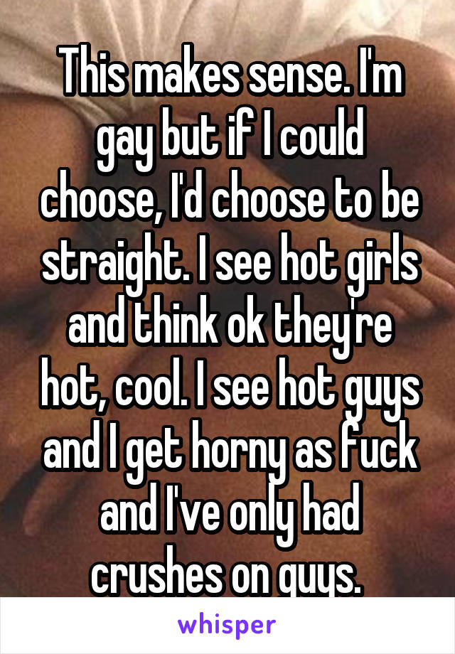 This makes sense. I'm gay but if I could choose, I'd choose to be straight. I see hot girls and think ok they're hot, cool. I see hot guys and I get horny as fuck and I've only had crushes on guys. 