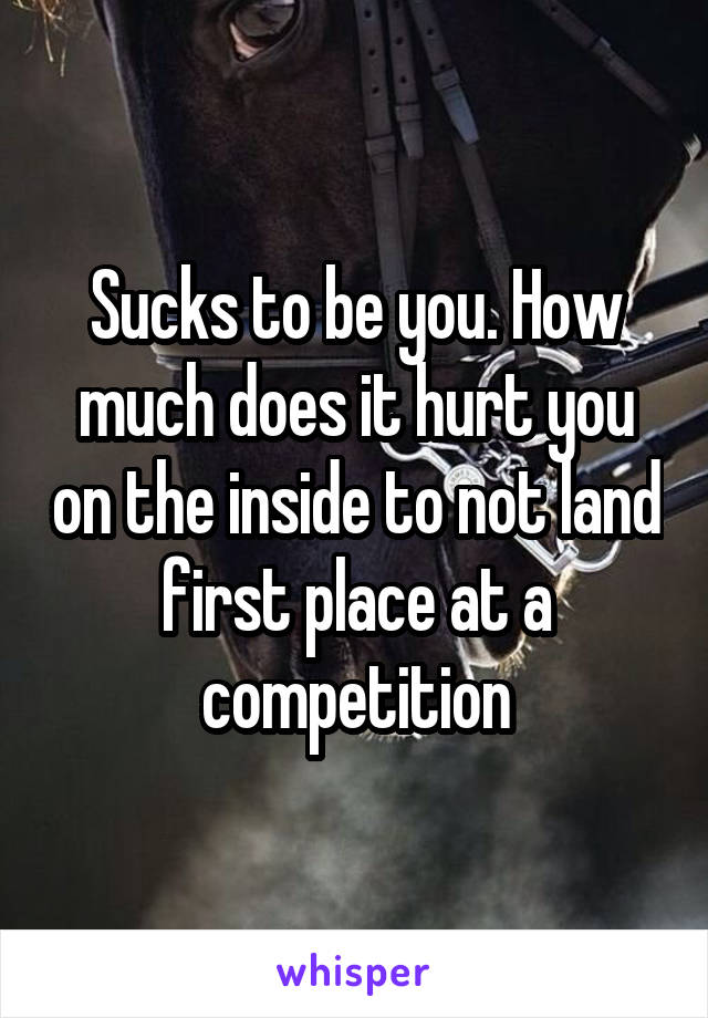 Sucks to be you. How much does it hurt you on the inside to not land first place at a competition