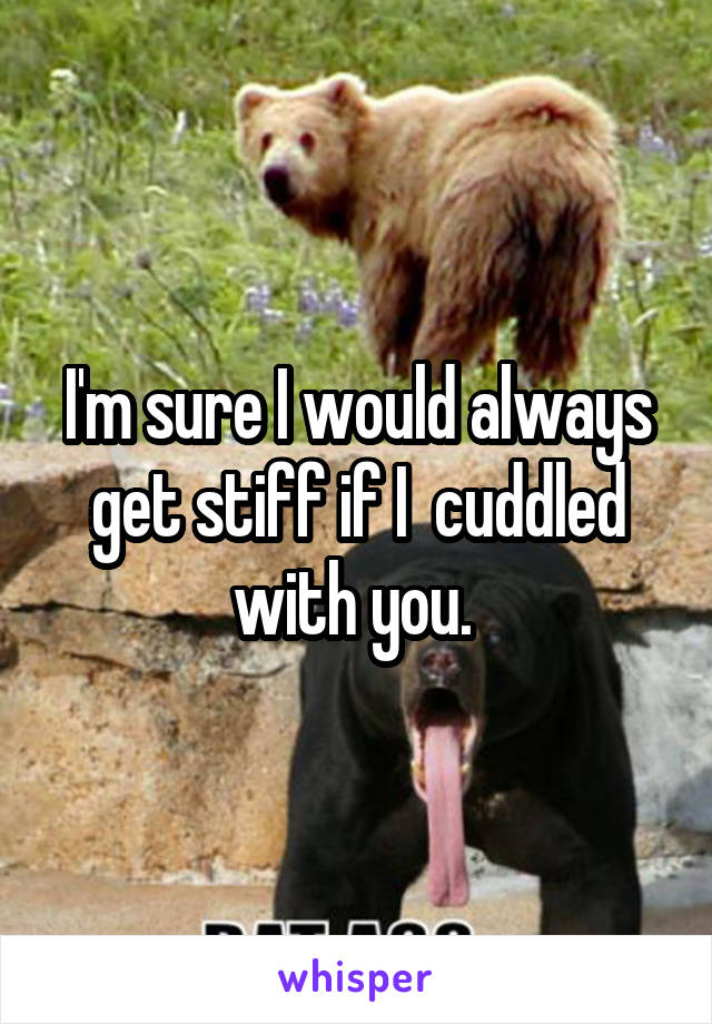 I'm sure I would always get stiff if I  cuddled with you. 