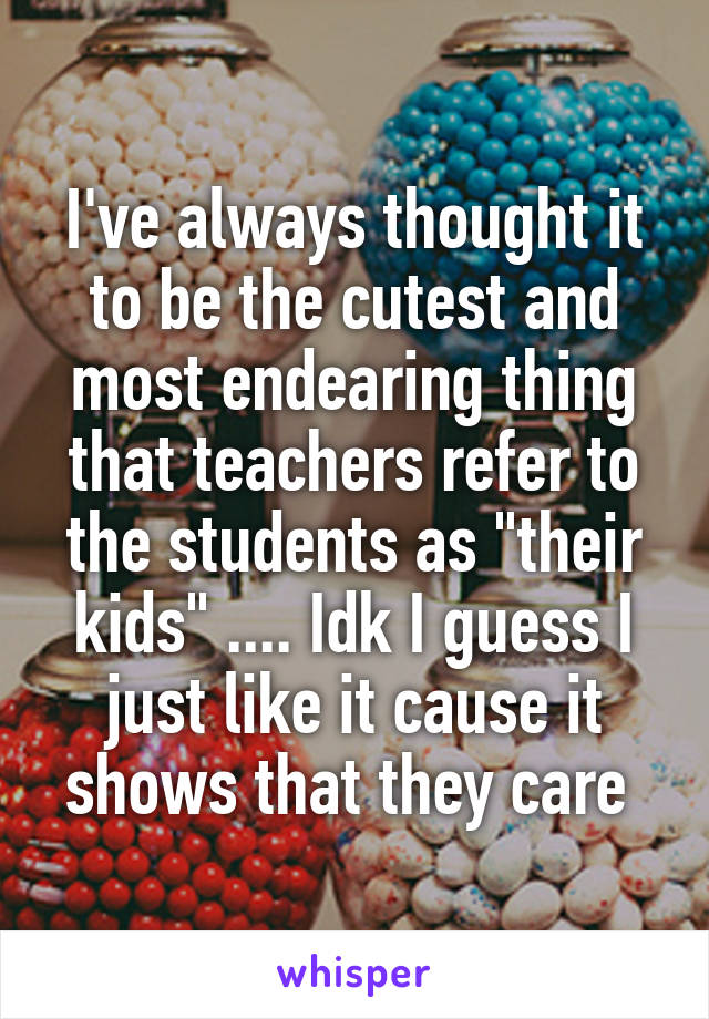 I've always thought it to be the cutest and most endearing thing that teachers refer to the students as "their kids" .... Idk I guess I just like it cause it shows that they care 