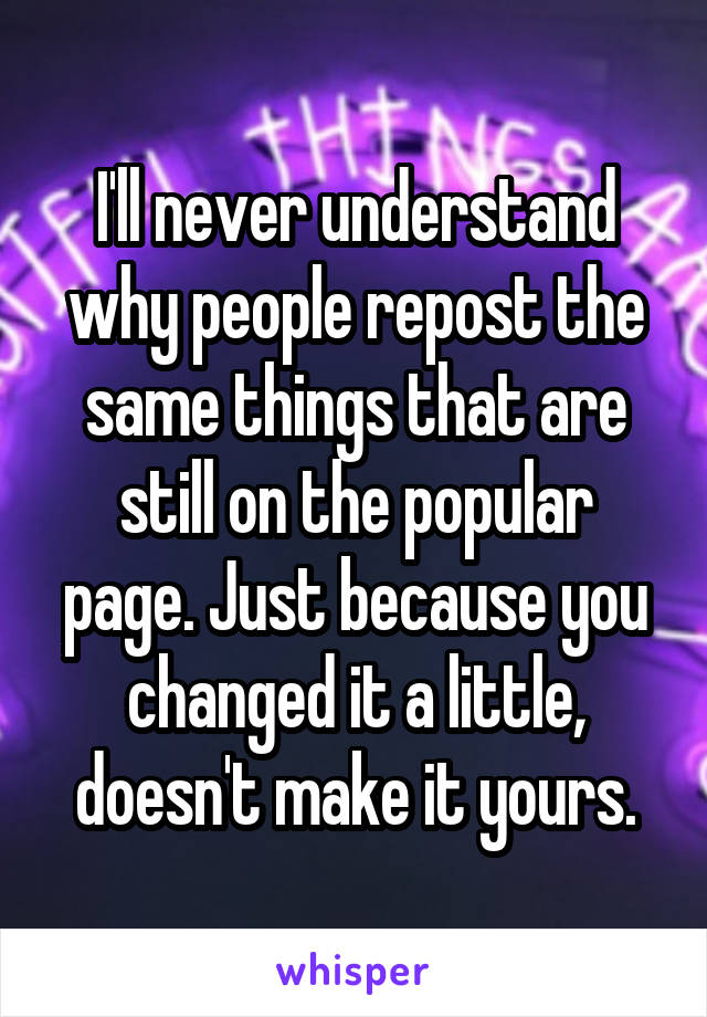 I'll never understand why people repost the same things that are still on the popular page. Just because you changed it a little, doesn't make it yours.