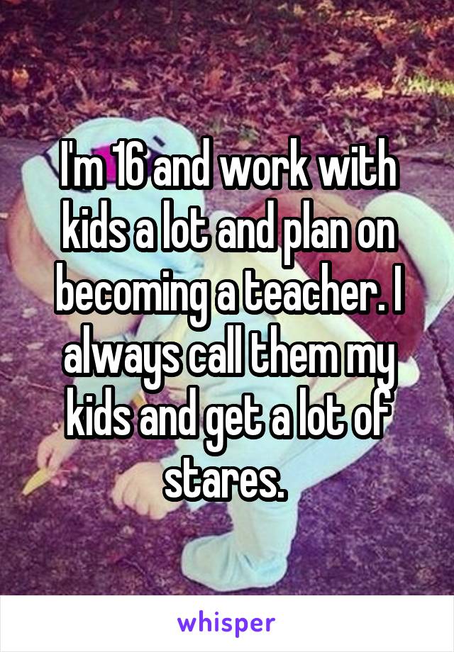 I'm 16 and work with kids a lot and plan on becoming a teacher. I always call them my kids and get a lot of stares. 