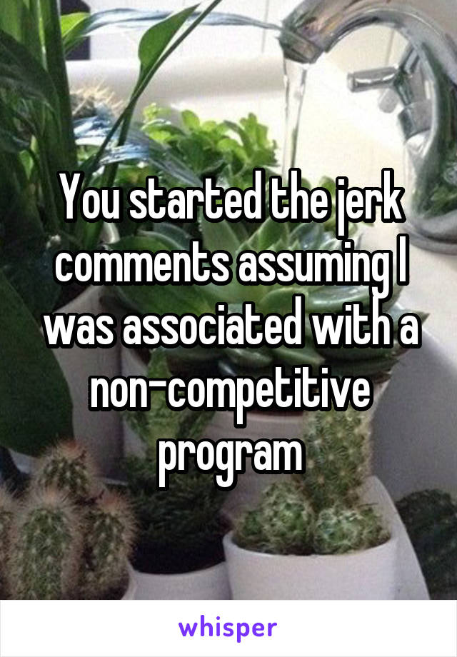 You started the jerk comments assuming I was associated with a non-competitive program