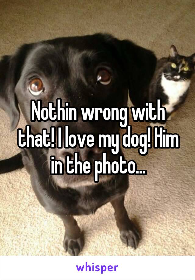 Nothin wrong with that! I love my dog! Him in the photo...