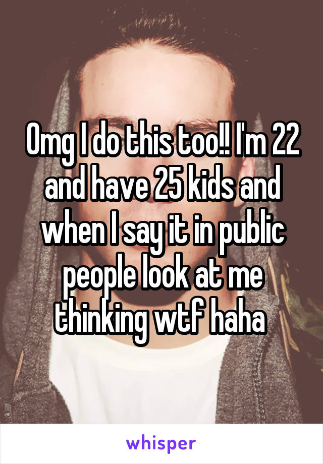 Omg I do this too!! I'm 22 and have 25 kids and when I say it in public people look at me thinking wtf haha 