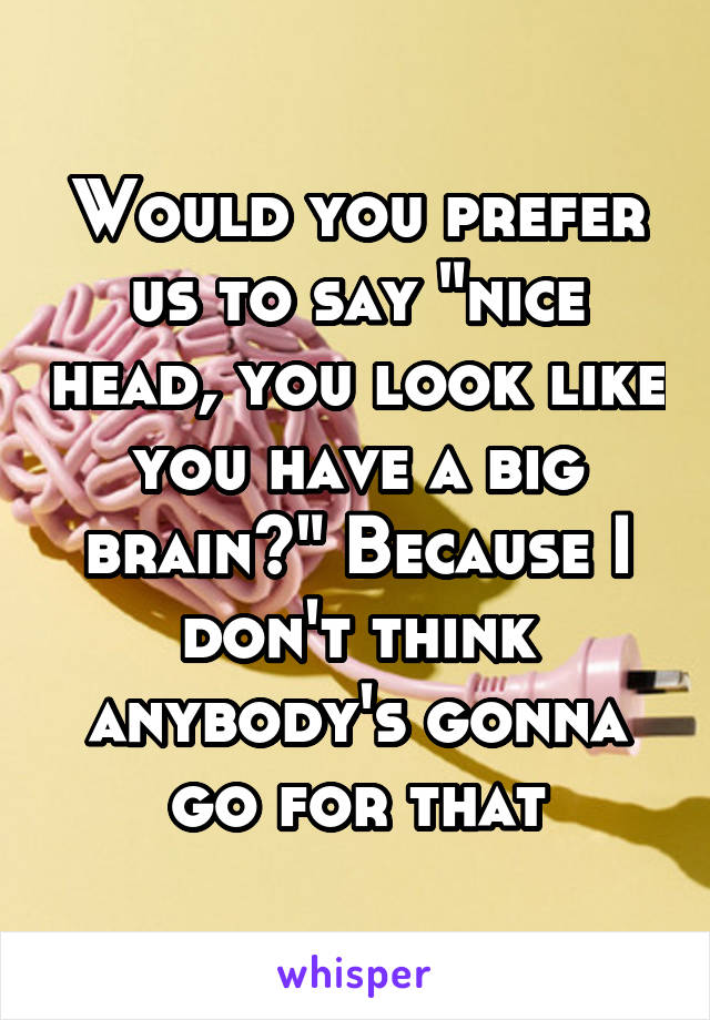 Would you prefer us to say "nice head, you look like you have a big brain?" Because I don't think anybody's gonna go for that